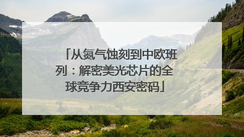 从氮气蚀刻到中欧班列：解密美光芯片的全球竞争力西安密码