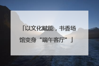 以文化赋能，书香场馆变身“端午客厅”