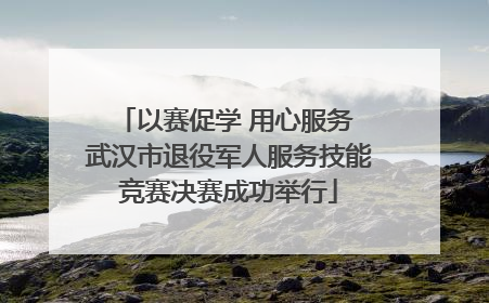 以赛促学 用心服务 武汉市退役军人服务技能竞赛决赛成功举行