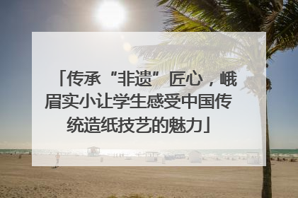 传承“非遗”匠心，峨眉实小让学生感受中国传统造纸技艺的魅力