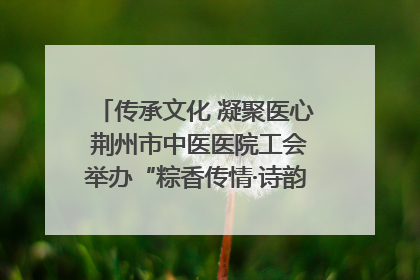 传承文化 凝聚医心 荆州市中医医院工会举办“粽香传情·诗韵端午”系列活动