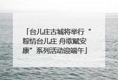 台儿庄古城将举行“粽情台儿庄 舟歌赋安康”系列活动迎端午