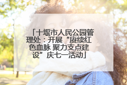 十堰市人民公园管理处：开展“赓续红色血脉 聚力支点建设”庆七一活动