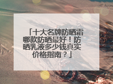 十大名牌防晒霜哪款防晒最好！防晒乳液多少钱真实价格指南？