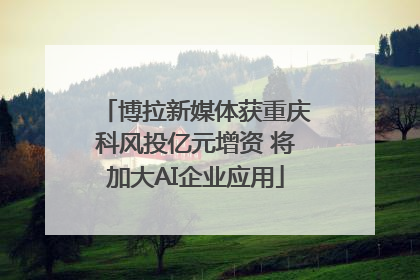博拉新媒体获重庆科风投亿元增资 将加大AI企业应用