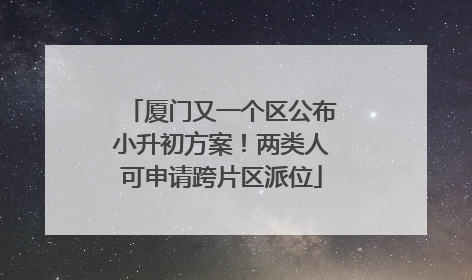 厦门又一个区公布小升初方案！两类人可申请跨片区派位