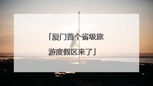 厦门首个省级旅游度假区来了