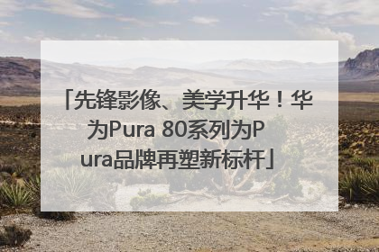 先锋影像、美学升华！华为Pura 80系列为Pura品牌再塑新标杆