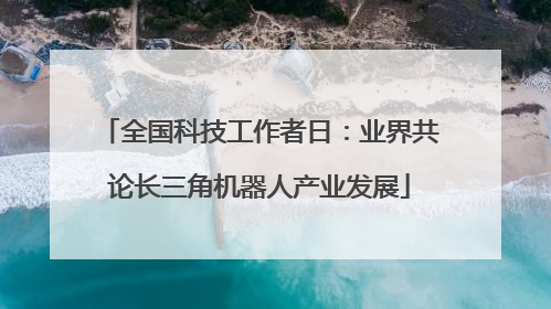 全国科技工作者日：业界共论长三角机器人产业发展