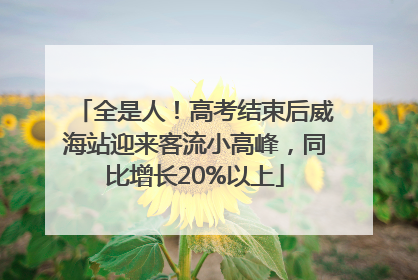 全是人！高考结束后威海站迎来客流小高峰，同比增长20%以上