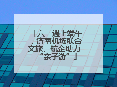 六一遇上端午，济南机场联合文旅、航企助力“亲子游”