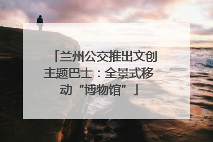 兰州公交推出文创主题巴士：全景式移动“博物馆”