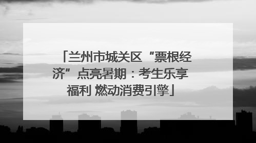 兰州市城关区“票根经济”点亮暑期：考生乐享福利 燃动消费引擎