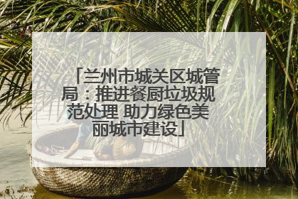 兰州市城关区城管局：推进餐厨垃圾规范处理 助力绿色美丽城市建设