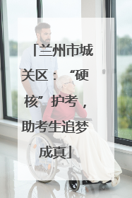 兰州市城关区：“硬核”护考，助考生追梦成真