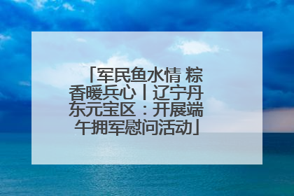 军民鱼水情 粽香暖兵心丨辽宁丹东元宝区：开展端午拥军慰问活动
