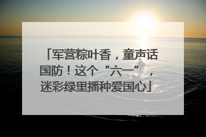 军营粽叶香，童声话国防！这个“六一”，迷彩绿里播种爱国心