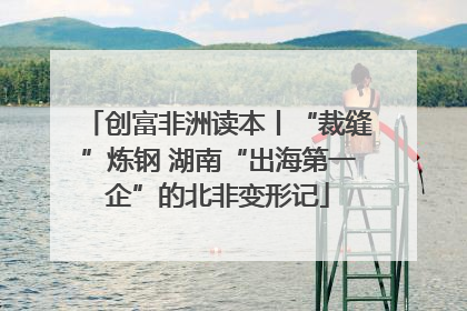 创富非洲读本丨“裁缝”炼钢 湖南“出海第一企”的北非变形记