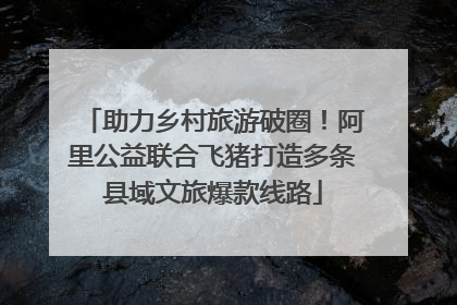 助力乡村旅游破圈！阿里公益联合飞猪打造多条县域文旅爆款线路
