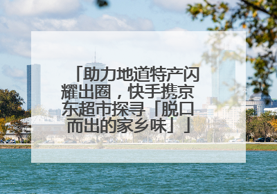 助力地道特产闪耀出圈，快手携京东超市探寻「脱口而出的家乡味」