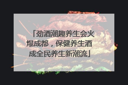 劲酒潮趣养生会火爆成都，保健养生酒成全民养生新潮流
