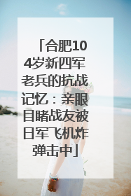 合肥104岁新四军老兵的抗战记忆：亲眼目睹战友被日军飞机炸弹击中