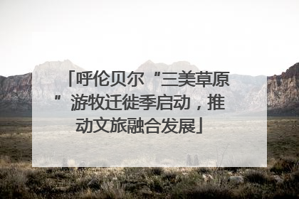 呼伦贝尔“三美草原”游牧迁徙季启动，推动文旅融合发展