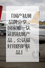 国产祛斑品牌分享，国家唯一认证的祛斑产品，公认最好用的护肤品