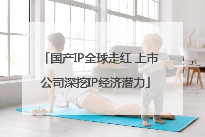 国产IP全球走红 上市公司深挖IP经济潜力
