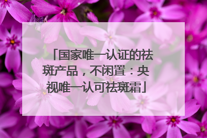 国家唯一认证的祛斑产品，不闲置：央视唯一认可祛斑霜
