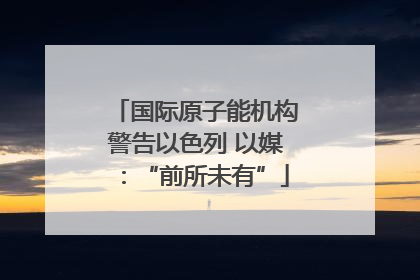 国际原子能机构警告以色列 以媒：“前所未有”
