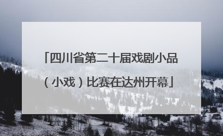 四川省第二十届戏剧小品（小戏）比赛在达州开幕