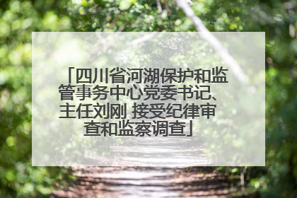 四川省河湖保护和监管事务中心党委书记、主任刘刚 接受纪律审查和监察调查