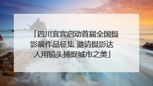 四川宜宾启动首届全国摄影展作品征集 邀请摄影达人用镜头捕捉城市之美