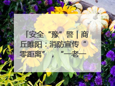 安全“豫”警｜商丘睢阳：消防宣传“零距离”，“一老一小”同守护