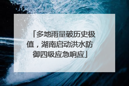 多地雨量破历史极值，湖南启动洪水防御四级应急响应