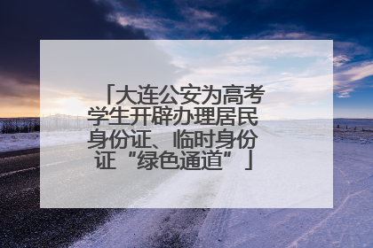 大连公安为高考学生开辟办理居民身份证、临时身份证“绿色通道”
