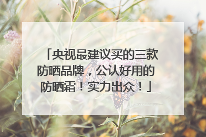 央视最建议买的三款防晒品牌，公认好用的防晒霜！实力出众！
