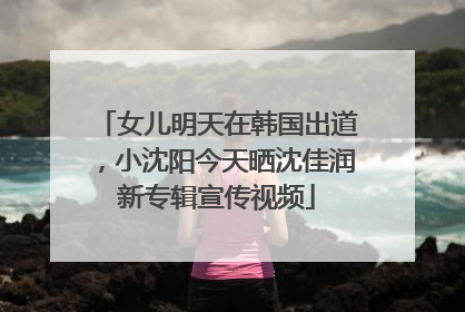 女儿明天在韩国出道，小沈阳今天晒沈佳润新专辑宣传视频