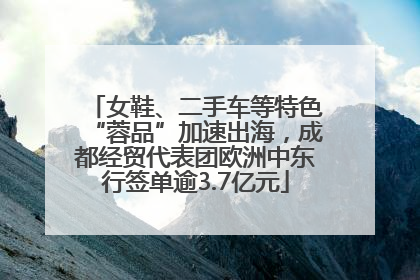 女鞋、二手车等特色“蓉品”加速出海，成都经贸代表团欧洲中东行签单逾3.7亿元