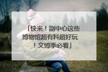 快来！副中心这些博物馆超有料超好玩！文博季必看