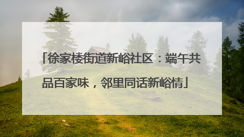 徐家楼街道新峪社区：端午共品百家味，邻里同话新峪情