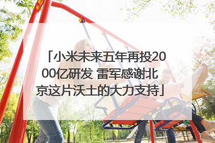 小米未来五年再投2000亿研发 雷军感谢北京这片沃土的大力支持