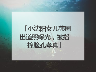 小沈阳女儿韩国出道照曝光，被指撞脸孔孝真