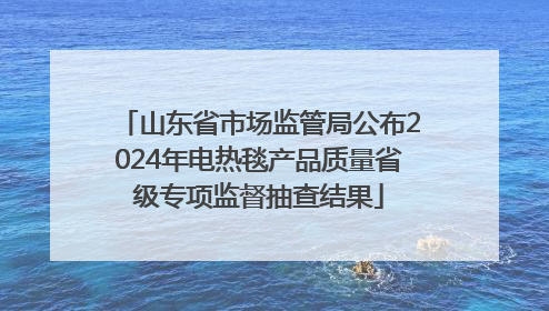 山东省市场监管局公布2024年电热毯产品质量省级专项监督抽查结果