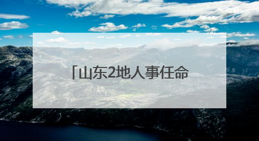 山东2地人事任命，涉县（区）长