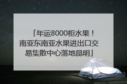 年运8000柜水果！南亚东南亚水果进出口交易集散中心落地昆明