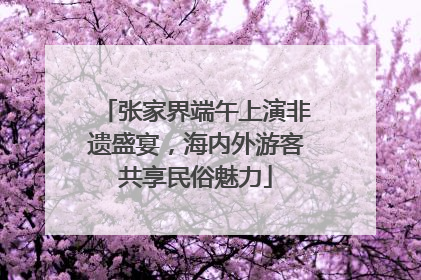张家界端午上演非遗盛宴，海内外游客共享民俗魅力