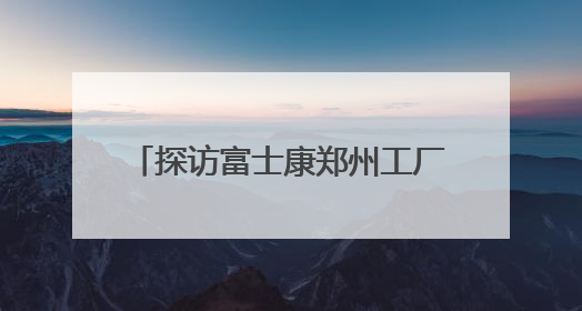 探访富士康郑州工厂：iPhone产线和工人都在向智能升级