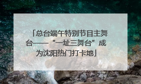总台端午特别节目主舞台——“一址三舞台”成为沈阳热门打卡地